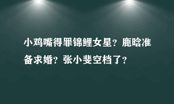 小鸡嘴得罪锦鲤女星？鹿晗准备求婚？张小斐空档了？