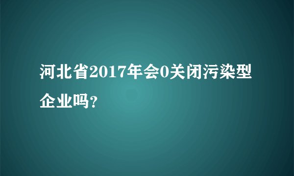 河北省2017年会0关闭污染型企业吗？