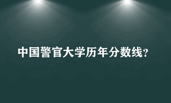 中国警官大学历年分数线？