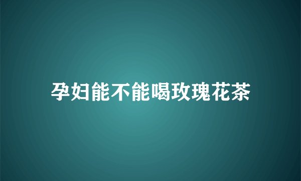 孕妇能不能喝玫瑰花茶