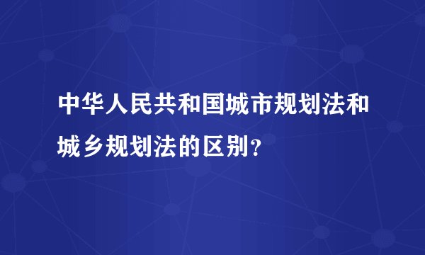 中华人民共和国城市规划法和城乡规划法的区别？