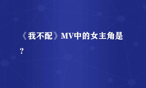 《我不配》MV中的女主角是？