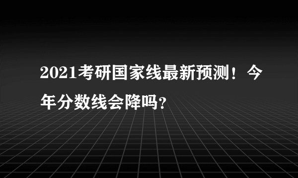 2021考研国家线最新预测！今年分数线会降吗？