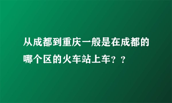 从成都到重庆一般是在成都的哪个区的火车站上车？？