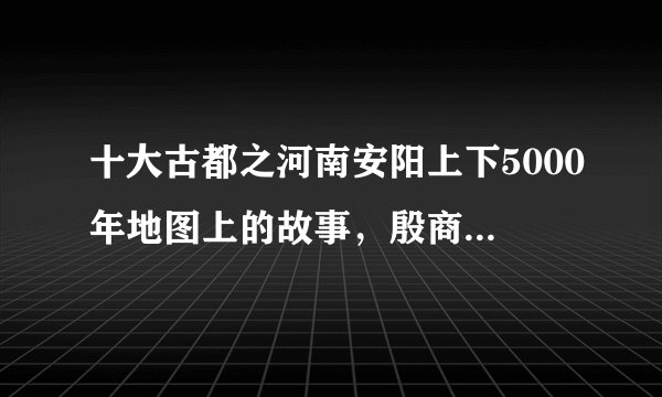 十大古都之河南安阳上下5000年地图上的故事，殷商古都名不虚传！