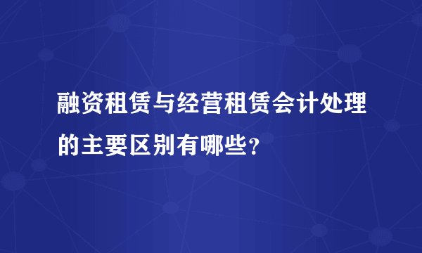 融资租赁与经营租赁会计处理的主要区别有哪些？