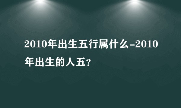 2010年出生五行属什么-2010年出生的人五？