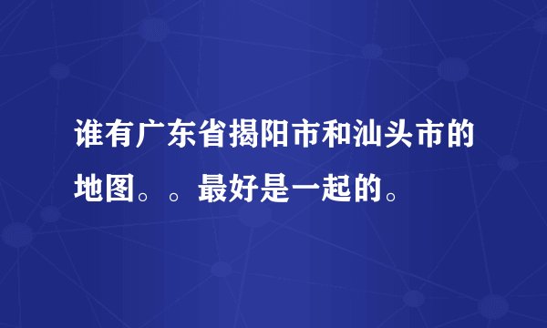 谁有广东省揭阳市和汕头市的地图。。最好是一起的。