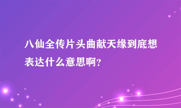 八仙全传片头曲献天缘到底想表达什么意思啊？