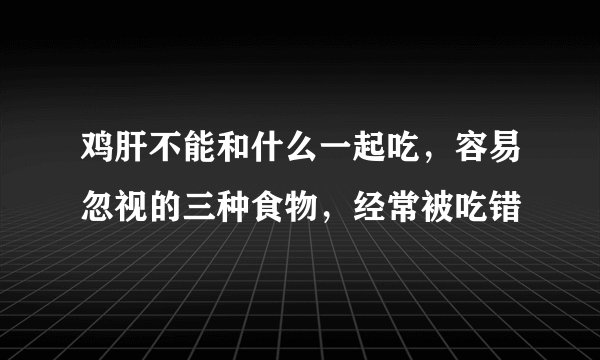 鸡肝不能和什么一起吃，容易忽视的三种食物，经常被吃错