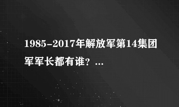 1985-2017年解放军第14集团军军长都有谁？都什么军衔？谁任期长