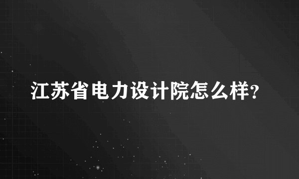江苏省电力设计院怎么样？