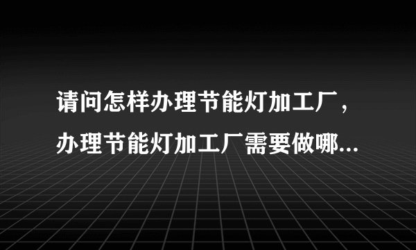 请问怎样办理节能灯加工厂，办理节能灯加工厂需要做哪些准备？