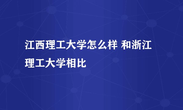 江西理工大学怎么样 和浙江理工大学相比