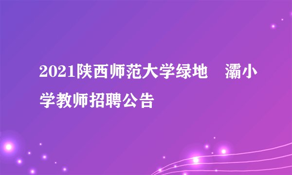 2021陕西师范大学绿地浐灞小学教师招聘公告