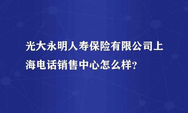 光大永明人寿保险有限公司上海电话销售中心怎么样？