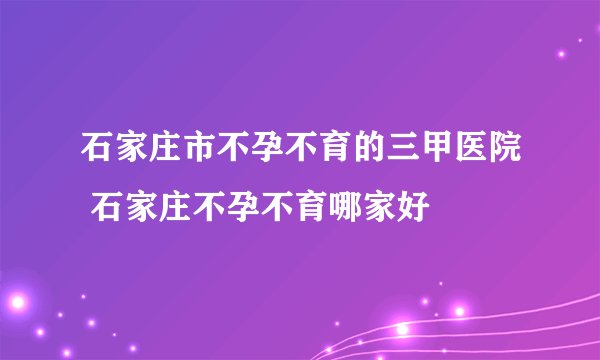 石家庄市不孕不育的三甲医院 石家庄不孕不育哪家好