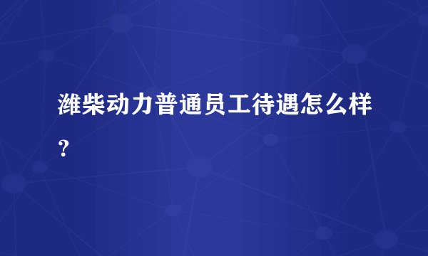 潍柴动力普通员工待遇怎么样？