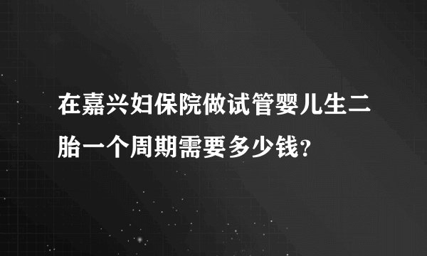 在嘉兴妇保院做试管婴儿生二胎一个周期需要多少钱？