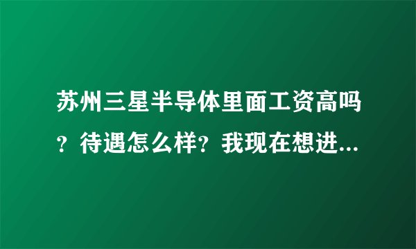 苏州三星半导体里面工资高吗？待遇怎么样？我现在想进去好近吗