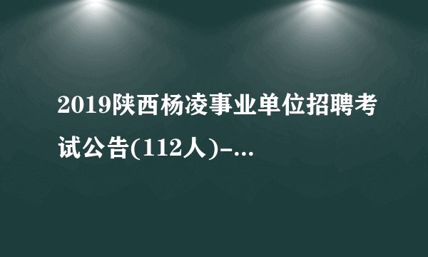 2019陕西杨凌事业单位招聘考试公告(112人)-杨凌人事人才网