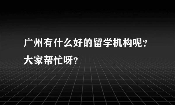 广州有什么好的留学机构呢？大家帮忙呀？
