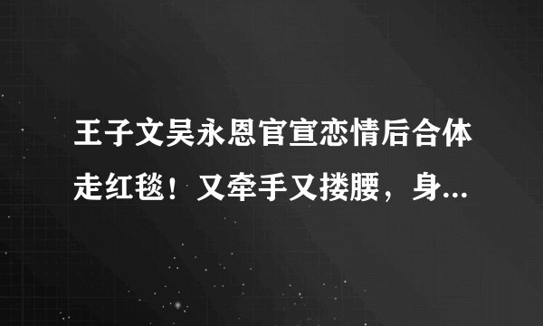 王子文吴永恩官宣恋情后合体走红毯！又牵手又搂腰，身高差好甜！