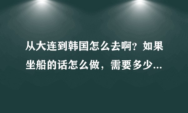 从大连到韩国怎么去啊？如果坐船的话怎么做，需要多少钱？我想去韩国玩儿几天呢？占无签证