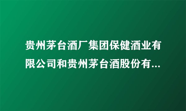 贵州茅台酒厂集团保健酒业有限公司和贵州茅台酒股份有限公司有什么区别？