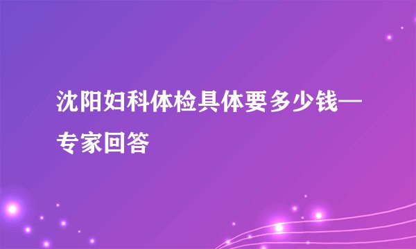 沈阳妇科体检具体要多少钱—专家回答