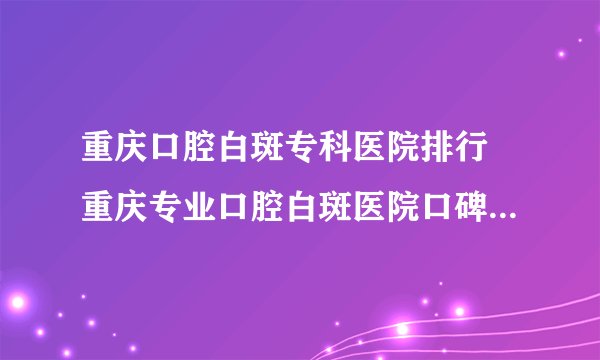 重庆口腔白斑专科医院排行 重庆专业口腔白斑医院口碑好不好？