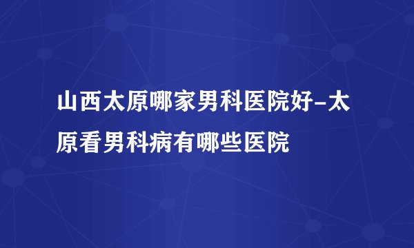 山西太原哪家男科医院好-太原看男科病有哪些医院