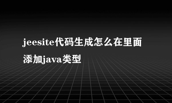 jeesite代码生成怎么在里面添加java类型