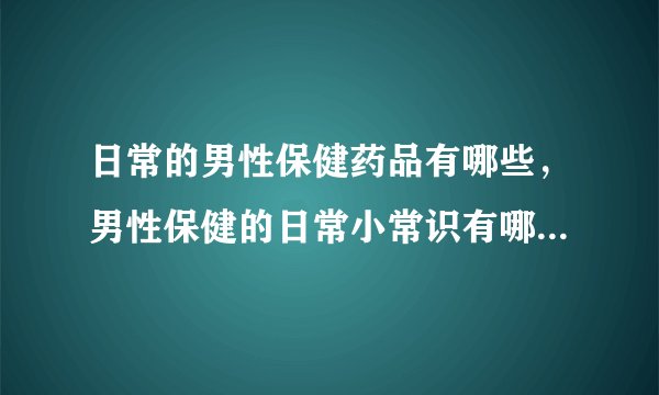 日常的男性保健药品有哪些，男性保健的日常小常识有哪些,男人健康保健的方式，保持精力旺盛的秘诀有哪些