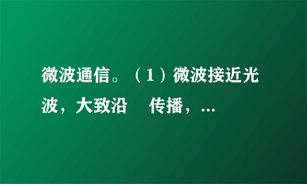微波通信。（1）微波接近光波，大致沿    传播，    沿地球表面绕射。因此，必须每隔    左右就要建设一个    。（2）微波通信的优点和缺陷：①优点：    ；②缺陷：    。