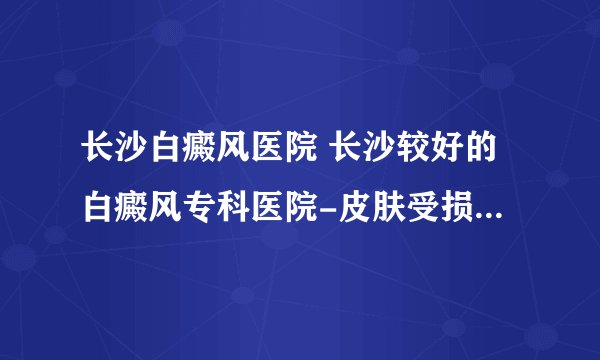 长沙白癜风医院 长沙较好的白癜风专科医院-皮肤受损后留下白斑怎么办？
