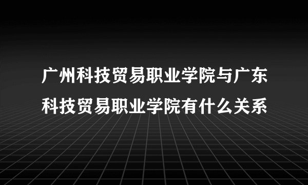 广州科技贸易职业学院与广东科技贸易职业学院有什么关系