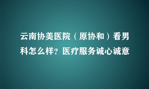 云南协美医院（原协和）看男科怎么样？医疗服务诚心诚意