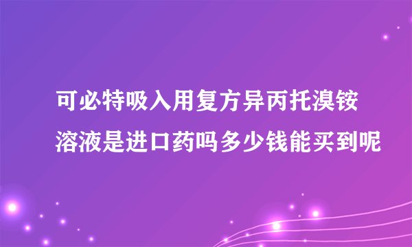 可必特吸入用复方异丙托溴铵溶液是进口药吗多少钱能买到呢