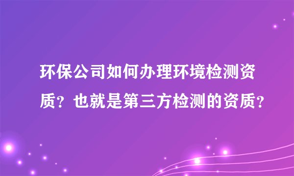 环保公司如何办理环境检测资质？也就是第三方检测的资质？