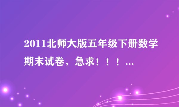 2011北师大版五年级下册数学期末试卷，急求！！！~~~！！！