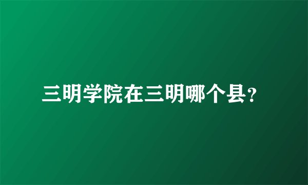 三明学院在三明哪个县？