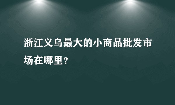 浙江义乌最大的小商品批发市场在哪里？