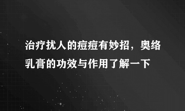 治疗扰人的痘痘有妙招，奥络乳膏的功效与作用了解一下