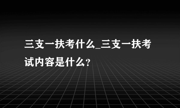 三支一扶考什么_三支一扶考试内容是什么？