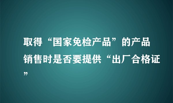 取得“国家免检产品”的产品销售时是否要提供“出厂合格证”