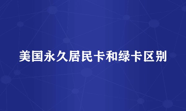 美国永久居民卡和绿卡区别