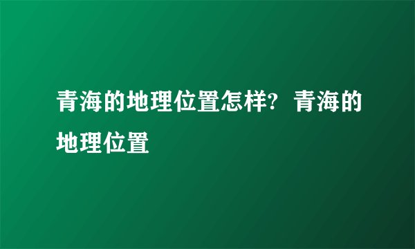 青海的地理位置怎样?  青海的地理位置