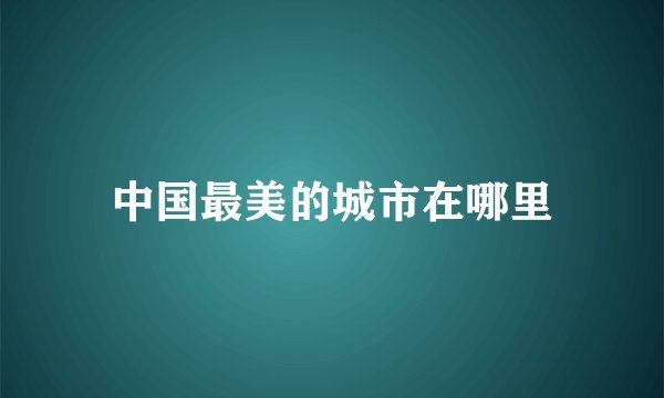 中国最美的城市在哪里