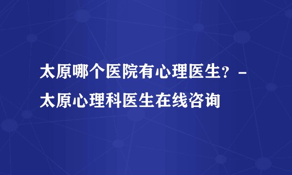 太原哪个医院有心理医生？-太原心理科医生在线咨询